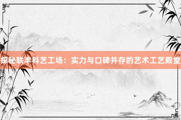 探秘联丰科艺工场：实力与口碑并存的艺术工艺殿堂