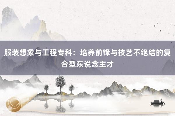 服装想象与工程专科：培养前锋与技艺不绝结的复合型东说念主才