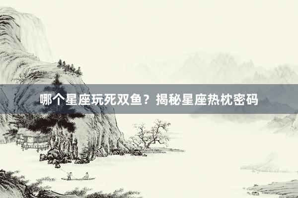 哪个星座玩死双鱼？揭秘星座热枕密码