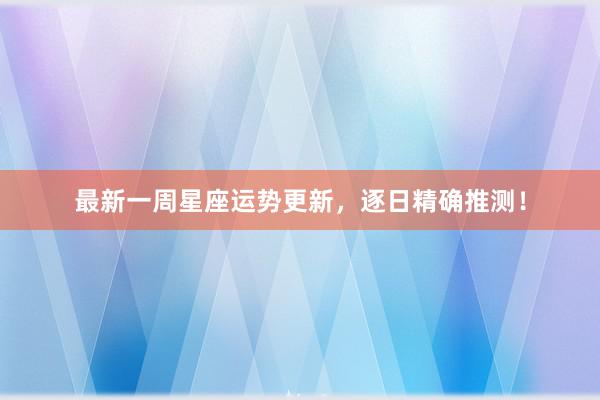 最新一周星座运势更新，逐日精确推测！